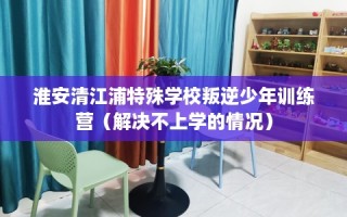淮安清江浦特殊学校叛逆少年训练营（解决不上学的情况）