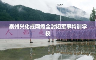 泰州兴化戒网瘾全封闭军事特训学校