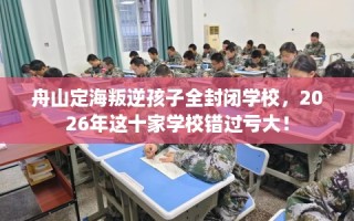 舟山定海叛逆孩子全封闭学校，2026年这十家学校错过亏大！