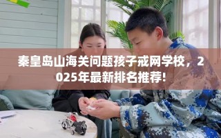 秦皇岛山海关问题孩子戒网学校，2025年最新排名推荐!