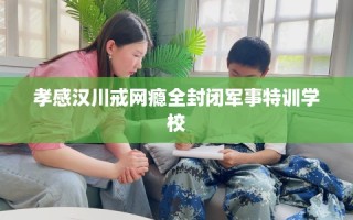 孝感汉川戒网瘾全封闭军事特训学校