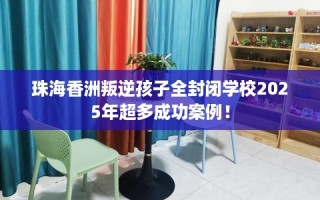 珠海香洲叛逆孩子全封闭学校2025年超多成功案例！