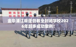 金华浦江叛逆管教全封闭学校2026年超多成功案例！