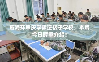 威海环翠厌学叛逆孩子学校，本篇今日隆重介绍！