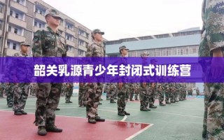 韶关乳源青少年封闭式训练营