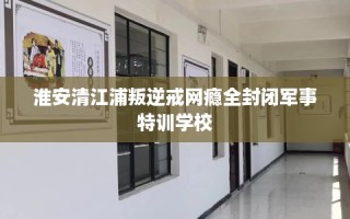 淮安清江浦叛逆戒网瘾全封闭军事特训学校