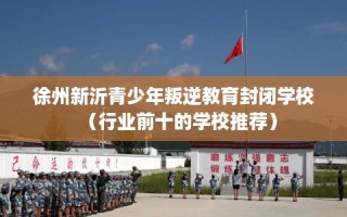 徐州新沂青少年叛逆教育封闭学校（行业前十的学校推荐）