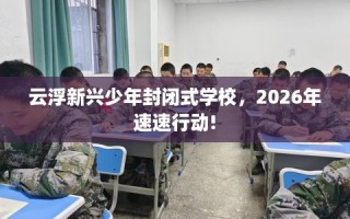 云浮新兴少年封闭式学校，2026年速速行动!