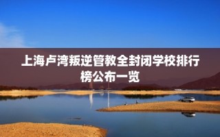 上海卢湾叛逆管教全封闭学校排行榜公布一览