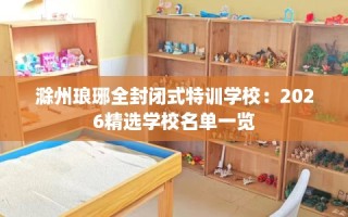 滁州琅琊全封闭式特训学校：2026精选学校名单一览