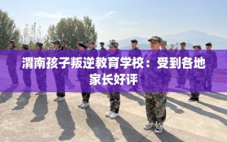 渭南孩子叛逆教育学校：受到各地家长好评