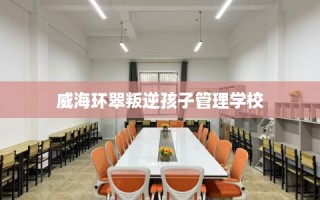 威海环翠叛逆孩子管理学校