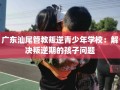 广东汕尾管教叛逆青少年学校：解决叛逆期的孩子问题