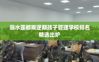 丽水莲都叛逆期孩子管理学校排名精选出炉