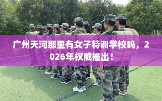 广州天河那里有女子特训学校吗，2026年权威推出！
