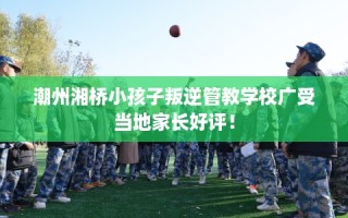 潮州湘桥小孩子叛逆管教学校广受当地家长好评！