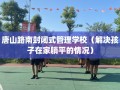 唐山路南封闭式管理学校（解决孩子在家躺平的情况）