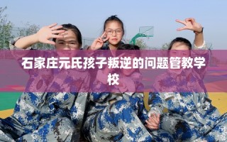 石家庄元氏孩子叛逆的问题管教学校
