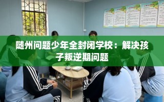 随州问题少年全封闭学校：解决孩子叛逆期问题