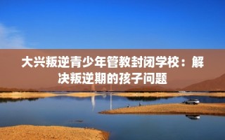 大兴叛逆青少年管教封闭学校：解决叛逆期的孩子问题