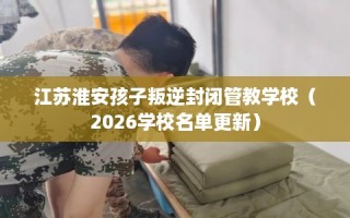 江苏淮安孩子叛逆封闭管教学校（2026学校名单更新）