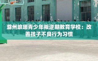 滁州琅琊青少年叛逆期教育学校：改善孩子不良行为习惯