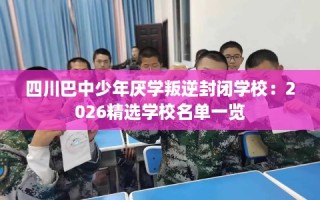 四川巴中少年厌学叛逆封闭学校：2026精选学校名单一览