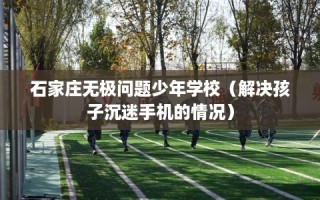 石家庄无极问题少年学校（解决孩子沉迷手机的情况）