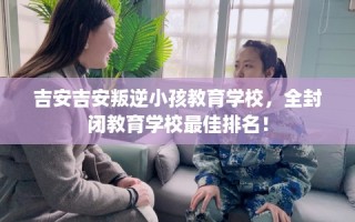 吉安吉安叛逆小孩教育学校，全封闭教育学校最佳排名！