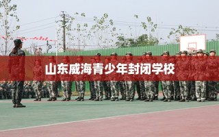 山东威海青少年封闭学校