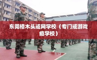 东莞樟木头戒网学校（专门戒游戏瘾学校）