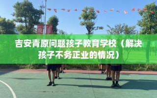 吉安青原问题孩子教育学校（解决孩子不务正业的情况）