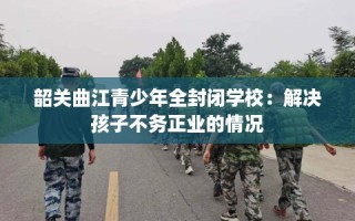 韶关曲江青少年全封闭学校：解决孩子不务正业的情况