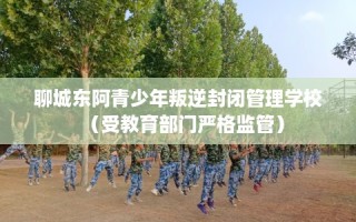 聊城东阿青少年叛逆封闭管理学校（受教育部门严格监管）