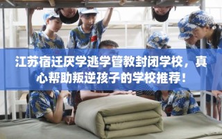 江苏宿迁厌学逃学管教封闭学校，真心帮助叛逆孩子的学校推荐！