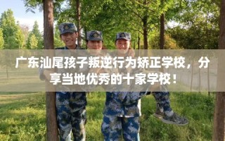 广东汕尾孩子叛逆行为矫正学校，分享当地优秀的十家学校！