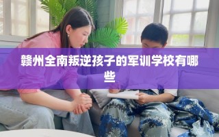 赣州全南叛逆孩子的军训学校有哪些
