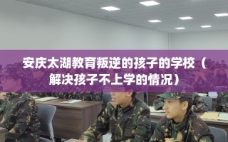 安庆太湖教育叛逆的孩子的学校（解决孩子不上学的情况）