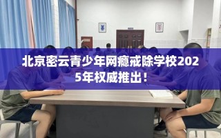 北京密云青少年网瘾戒除学校2025年权威推出！