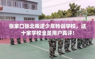 张家口张北叛逆少年特训学校，这十家学校全是用户真评!