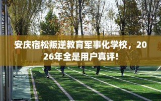 安庆宿松叛逆教育军事化学校，2026年全是用户真评!
