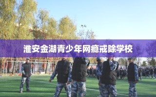 淮安金湖青少年网瘾戒除学校
