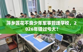 萍乡莲花不良少年军事管理学校，2026年错过亏大！