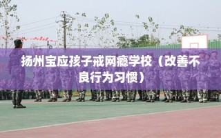 扬州宝应孩子戒网瘾学校（改善不良行为习惯）
