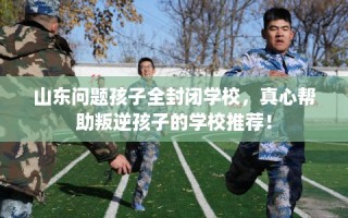 山东问题孩子全封闭学校，真心帮助叛逆孩子的学校推荐！