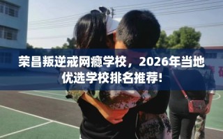 荣昌叛逆戒网瘾学校，2026年当地优选学校排名推荐!