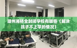 潮州湘桥全封闭学校有哪些（解决孩子不上学的情况）