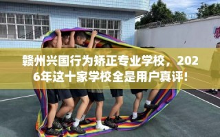 赣州兴国行为矫正专业学校，2026年这十家学校全是用户真评!