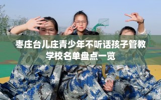 枣庄台儿庄青少年不听话孩子管教学校名单盘点一览