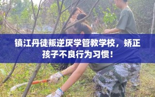 镇江丹徒叛逆厌学管教学校，矫正孩子不良行为习惯！